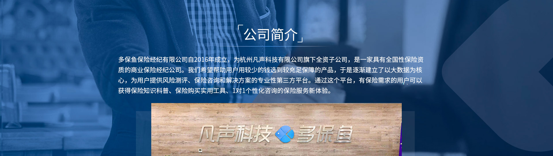 多保魚(yú)保險(xiǎn)經(jīng)紀(jì)有限公司自2016年成立，為杭州凡聲科技有限公司旗下全資子公司，是一家具有全國(guó)性保險(xiǎn)資質(zhì)的商業(yè)保險(xiǎn)經(jīng)紀(jì)公司。我們希望幫助用戶用較少的錢(qián)選到較充足保障的產(chǎn)品，于是逐漸建立了以大數(shù)據(jù)為核心，為用戶提供風(fēng)險(xiǎn)測(cè)評(píng)、保險(xiǎn)咨詢和解決方案的專業(yè)性第三方平臺(tái)。通過(guò)這個(gè)平臺(tái)，有保險(xiǎn)需求的用戶可以獲得保險(xiǎn)知識(shí)科普、保險(xiǎn)購(gòu)買(mǎi)實(shí)用工具、1對(duì)1個(gè)性化咨詢的保險(xiǎn)服務(wù)新體驗(yàn)。
